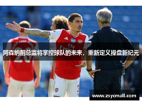 阿森纳前总监将掌控球队的未来,重新定义操盘新纪元 阿森纳前总监将掌控球队的未来,重新定义操盘新纪元